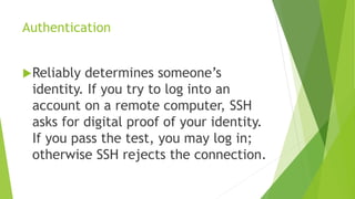 Authentication
Reliably determines someone’s
identity. If you try to log into an
account on a remote computer, SSH
asks for digital proof of your identity.
If you pass the test, you may log in;
otherwise SSH rejects the connection.
 