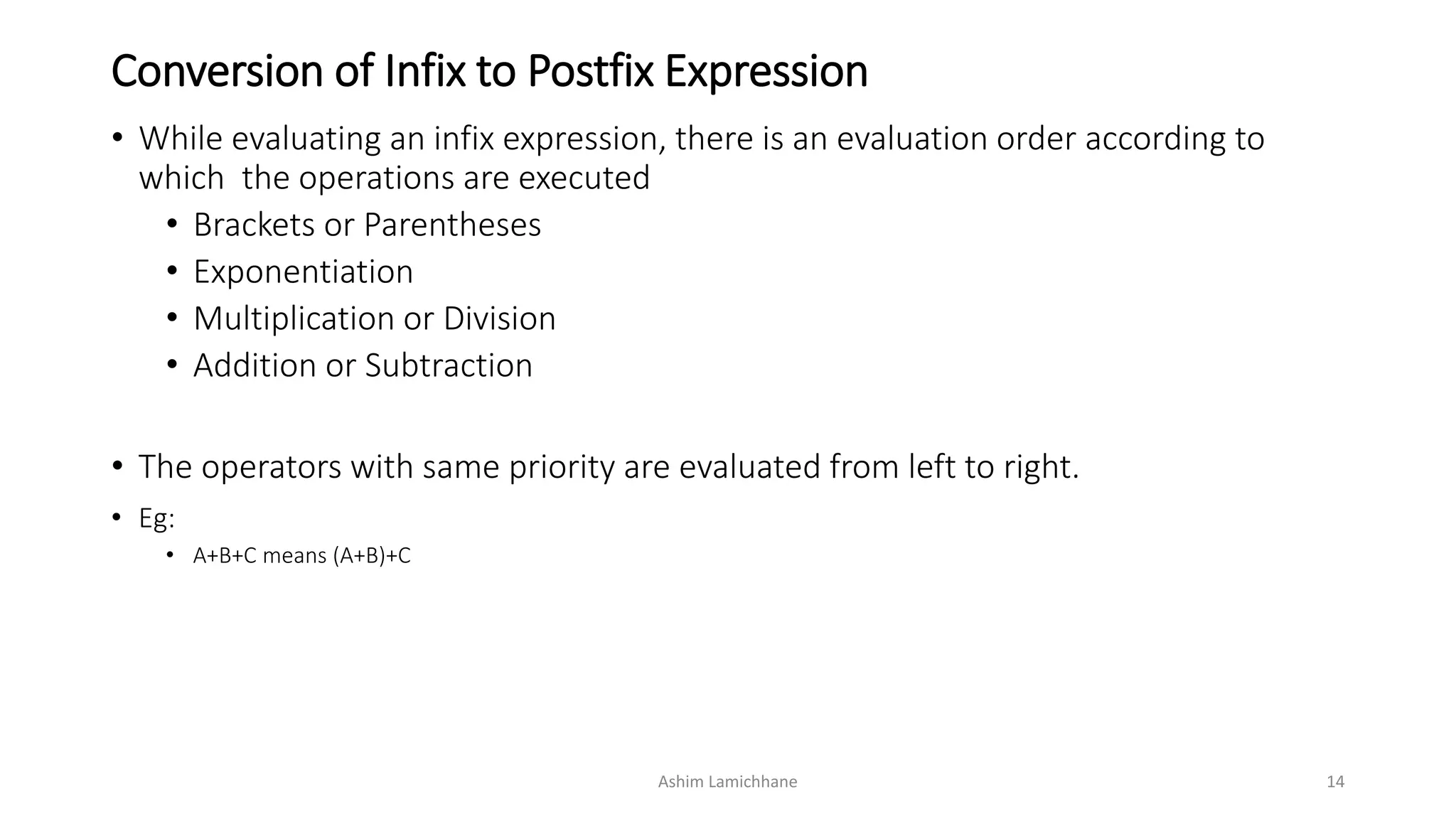 Conversion of Infix to Postfix Expression
• While evaluating an infix expression, there is an evaluation order according to
which the operations are executed
• Brackets or Parentheses
• Exponentiation
• Multiplication or Division
• Addition or Subtraction
• The operators with same priority are evaluated from left to right.
• Eg:
• A+B+C means (A+B)+C
Ashim Lamichhane 14
 