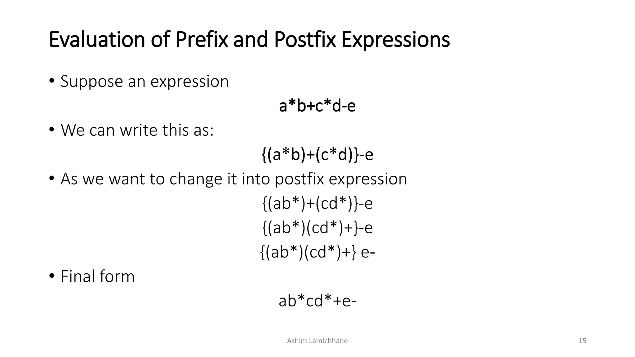Evaluation of Prefix and Postfix Expressions
• Suppose an expression
a*b+c*d-e
• We can write this as:
{(a*b)+(c*d)}-e
• As we want to change it into postfix expression
{(ab*)+(cd*)}-e
{(ab*)(cd*)+}-e
{(ab*)(cd*)+} e-
• Final form
ab*cd*+e-
Ashim Lamichhane 15
 