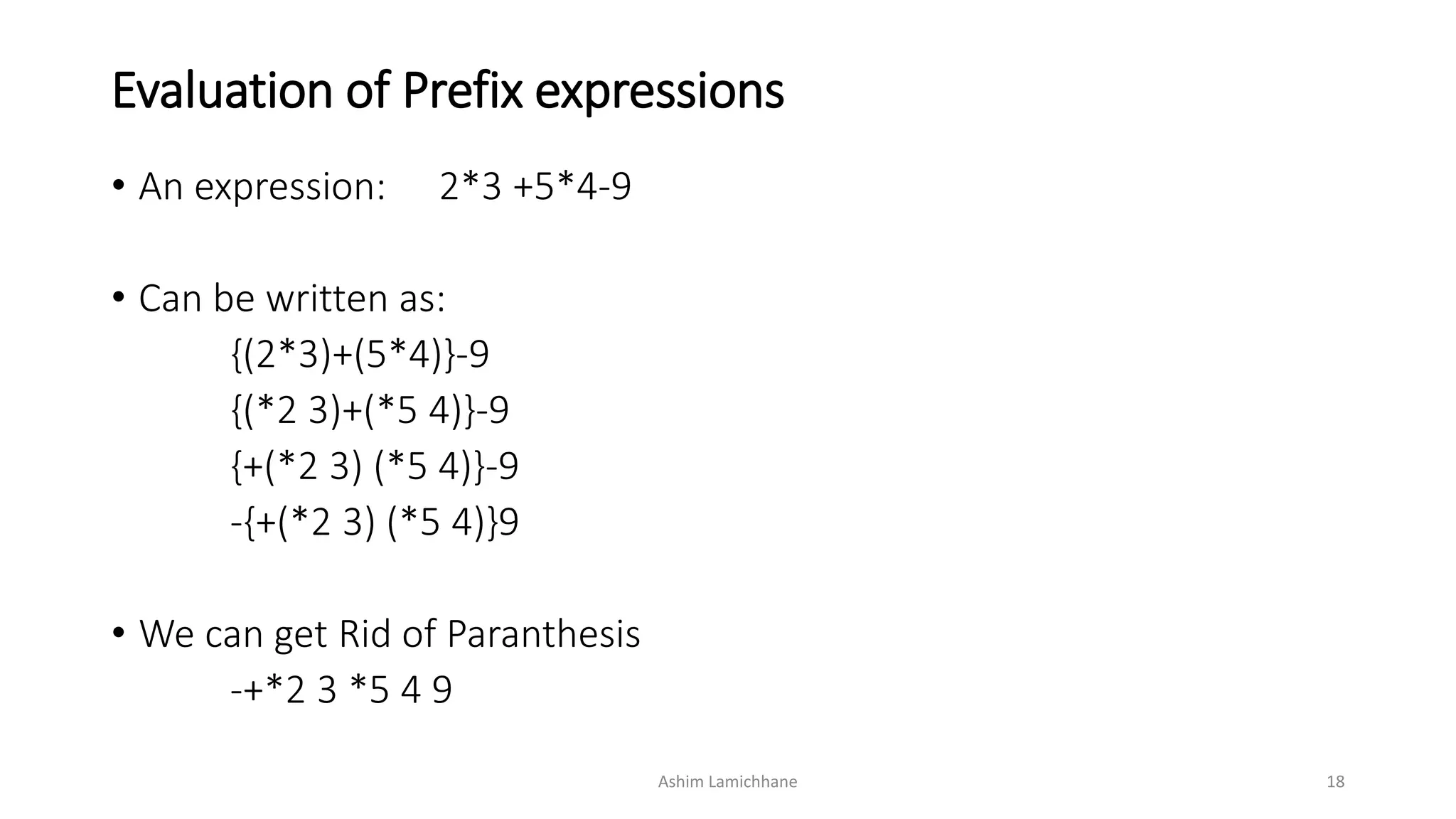 Evaluation of Prefix expressions
• An expression: 2*3 +5*4-9
• Can be written as:
{(2*3)+(5*4)}-9
{(*2 3)+(*5 4)}-9
{+(*2 3) (*5 4)}-9
-{+(*2 3) (*5 4)}9
• We can get Rid of Paranthesis
-+*2 3 *5 4 9
Ashim Lamichhane 18
 
