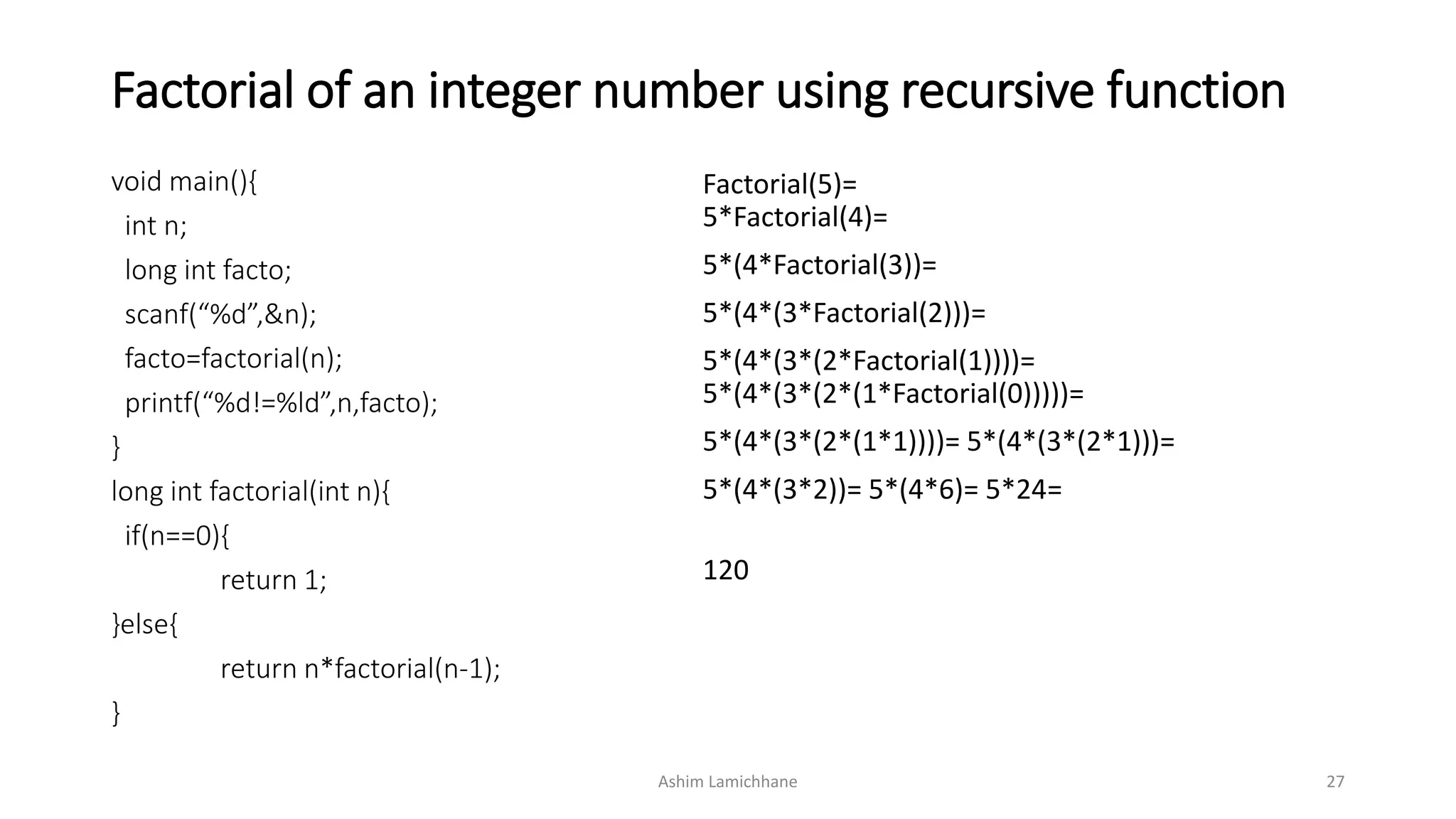Factorial of an integer number using recursive function
void main(){
int n;
long int facto;
scanf(“%d”,&n);
facto=factorial(n);
printf(“%d!=%ld”,n,facto);
}
long int factorial(int n){
if(n==0){
return 1;
}else{
return n*factorial(n-1);
}
Factorial(5)=
5*Factorial(4)=
5*(4*Factorial(3))=
5*(4*(3*Factorial(2)))=
5*(4*(3*(2*Factorial(1))))=
5*(4*(3*(2*(1*Factorial(0)))))=
5*(4*(3*(2*(1*1))))= 5*(4*(3*(2*1)))=
5*(4*(3*2))= 5*(4*6)= 5*24=
120
Ashim Lamichhane 27
 