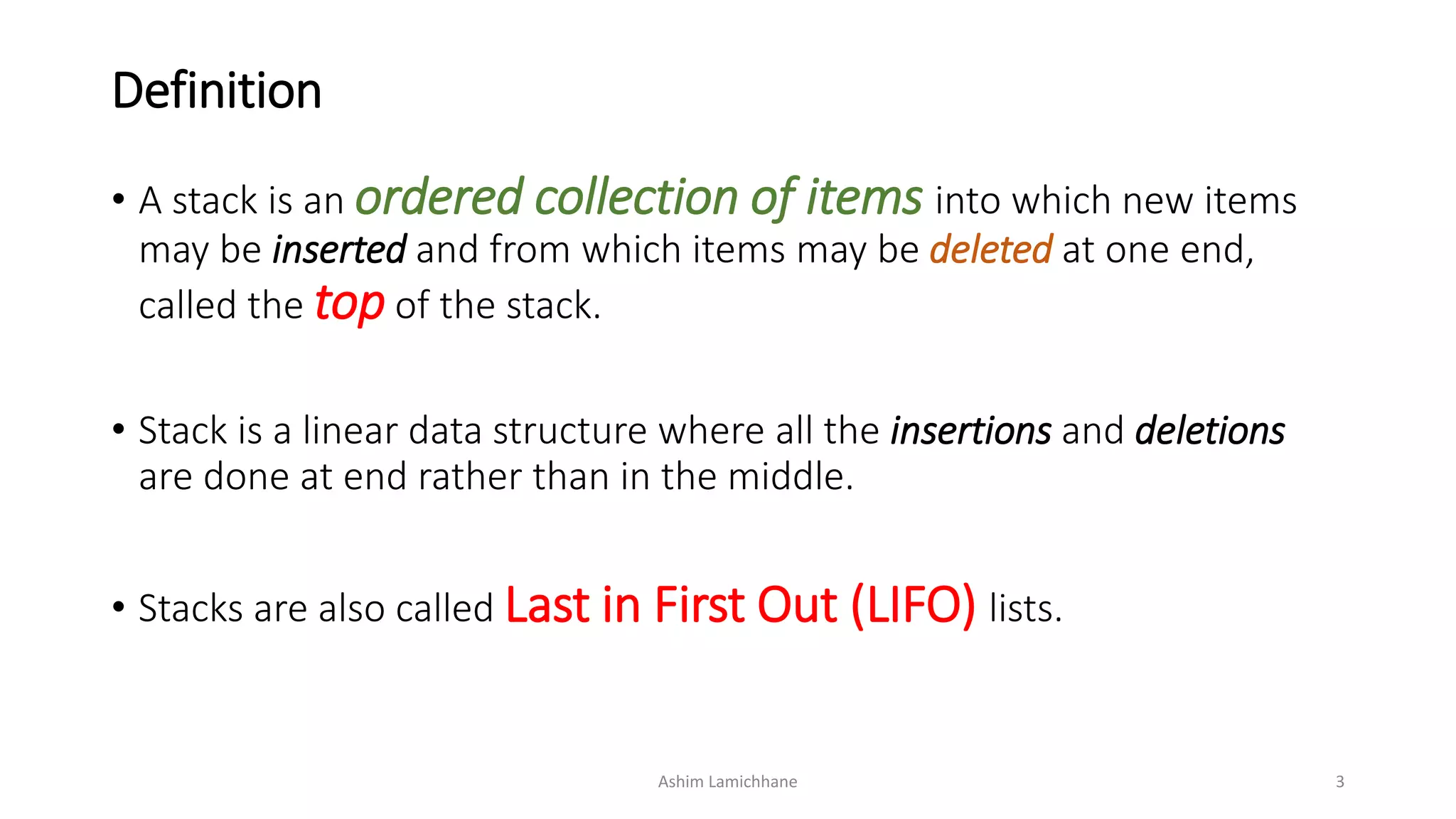 Definition
• A stack is an ordered collection of items into which new items
may be inserted and from which items may be deleted at one end,
called the top of the stack.
• Stack is a linear data structure where all the insertions and deletions
are done at end rather than in the middle.
• Stacks are also called Last in First Out (LIFO) lists.
Ashim Lamichhane 3
 