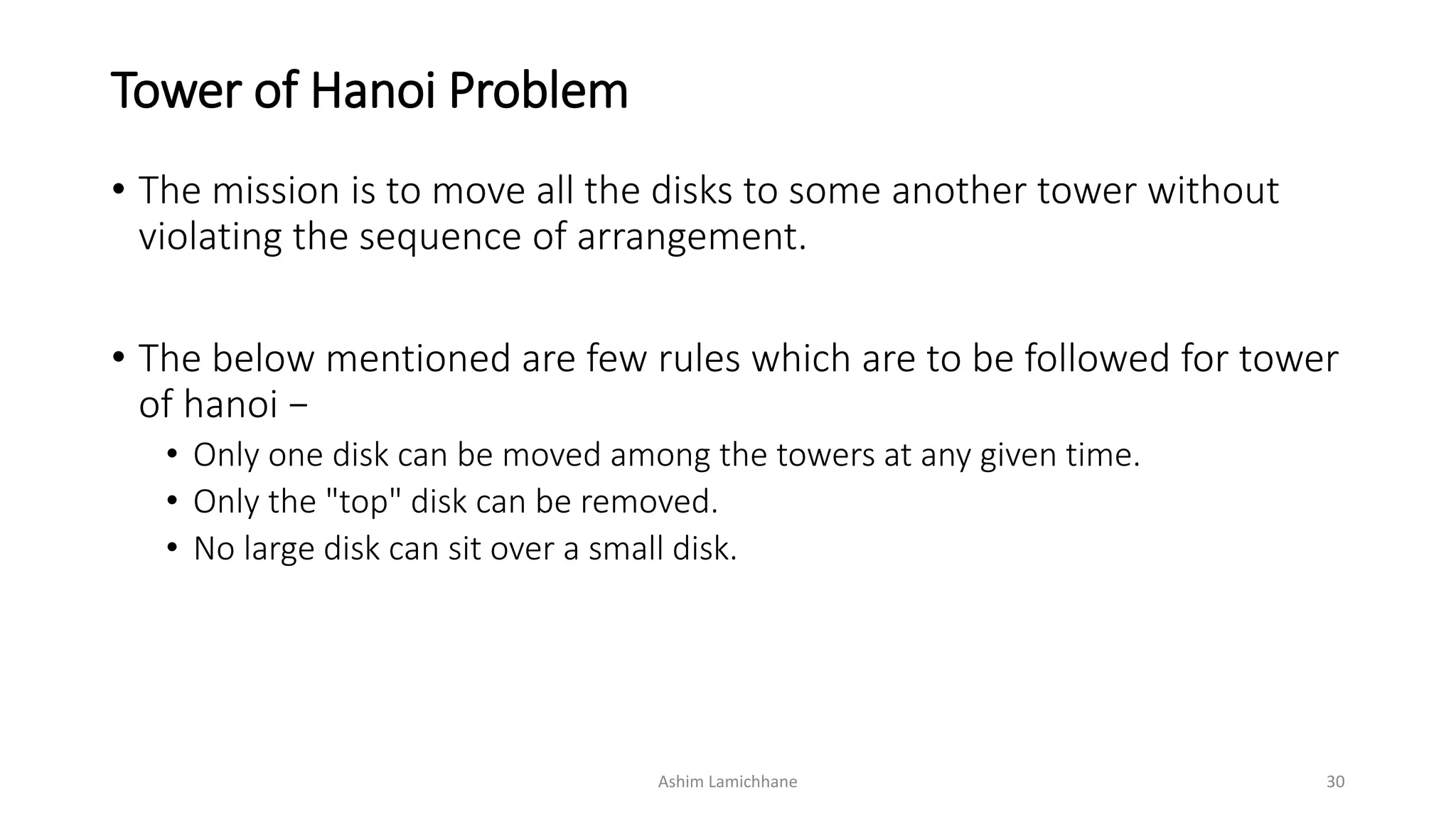 Tower of Hanoi Problem
• The mission is to move all the disks to some another tower without
violating the sequence of arrangement.
• The below mentioned are few rules which are to be followed for tower
of hanoi −
• Only one disk can be moved among the towers at any given time.
• Only the "top" disk can be removed.
• No large disk can sit over a small disk.
Ashim Lamichhane 30
 