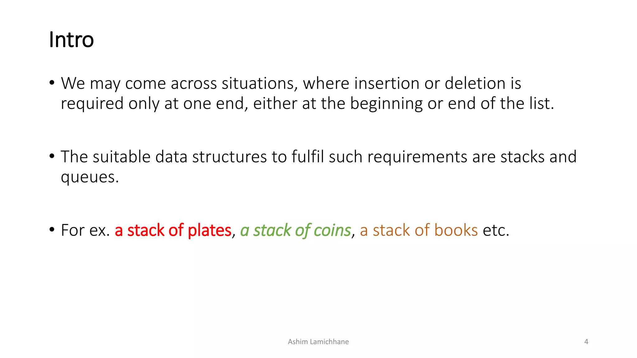 Intro
• We may come across situations, where insertion or deletion is
required only at one end, either at the beginning or end of the list.
• The suitable data structures to fulfil such requirements are stacks and
queues.
• For ex. a stack of plates, a stack of coins, a stack of books etc.
Ashim Lamichhane 4
 