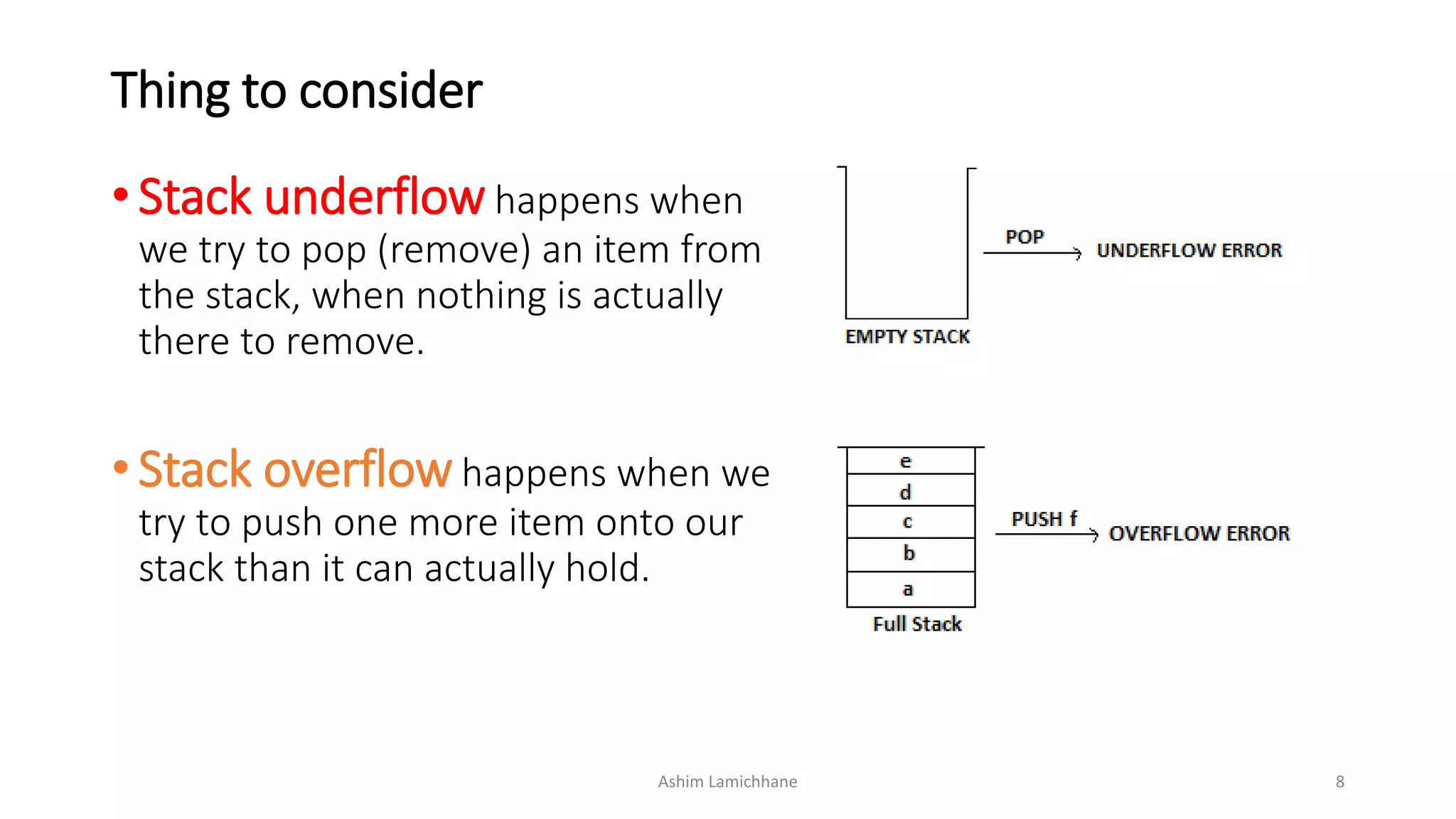 Thing to consider
• Stack underflow happens when
we try to pop (remove) an item from
the stack, when nothing is actually
there to remove.
• Stack overflow happens when we
try to push one more item onto our
stack than it can actually hold.
Ashim Lamichhane 8
 