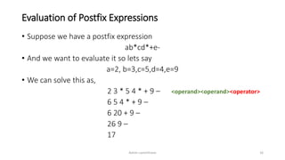 Evaluation of Postfix Expressions
• Suppose we have a postfix expression
ab*cd*+e-
• And we want to evaluate it so lets say
a=2, b=3,c=5,d=4,e=9
• We can solve this as,
2 3 * 5 4 * + 9 – <operand><operand><operator>
6 5 4 * + 9 –
6 20 + 9 –
26 9 –
17
Ashim Lamichhane 16
 