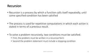 Recursion
• Recursion is a process by which a function calls itself repeatedly, until
some specified condition has been satisfied
• The process is used for repetitive computations in which each action is
stated in terms of a previous result.
• To solve a problem recursively, two conditions must be satisfied.
• First, the problem must be written in a recursive form
• Second the problem statement must include a stopping condition
Ashim Lamichhane 26
 