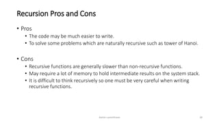 Recursion Pros and Cons
• Pros
• The code may be much easier to write.
• To solve some problems which are naturally recursive such as tower of Hanoi.
• Cons
• Recursive functions are generally slower than non-recursive functions.
• May require a lot of memory to hold intermediate results on the system stack.
• It is difficult to think recursively so one must be very careful when writing
recursive functions.
Ashim Lamichhane 28
 