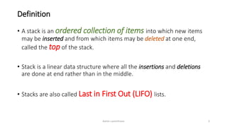 Definition
• A stack is an ordered collection of items into which new items
may be inserted and from which items may be deleted at one end,
called the top of the stack.
• Stack is a linear data structure where all the insertions and deletions
are done at end rather than in the middle.
• Stacks are also called Last in First Out (LIFO) lists.
Ashim Lamichhane 3
 