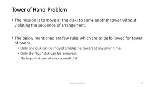 Tower of Hanoi Problem
• The mission is to move all the disks to some another tower without
violating the sequence of arrangement.
• The below mentioned are few rules which are to be followed for tower
of hanoi −
• Only one disk can be moved among the towers at any given time.
• Only the "top" disk can be removed.
• No large disk can sit over a small disk.
Ashim Lamichhane 30
 