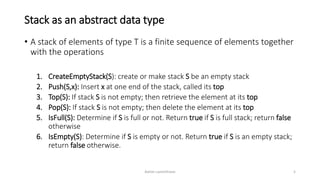 Stack as an abstract data type
• A stack of elements of type T is a finite sequence of elements together
with the operations
1. CreateEmptyStack(S): create or make stack S be an empty stack
2. Push(S,x): Insert x at one end of the stack, called its top
3. Top(S): If stack S is not empty; then retrieve the element at its top
4. Pop(S): If stack S is not empty; then delete the element at its top
5. IsFull(S): Determine if S is full or not. Return true if S is full stack; return false
otherwise
6. IsEmpty(S): Determine if S is empty or not. Return true if S is an empty stack;
return false otherwise.
Ashim Lamichhane 5
 