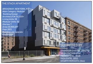 THE STACK APARTMENT
•BROADWAY, NEW YORK, NY
•Main Category: Modular
Building Design
•Architect/CM: GLUCK+
•Living Units: 28
•Modular Units: 56
•Stories: 7
•Area:30,000.0 ft²
•Year:2013
•Building use: upscale
apartments
SUBMITTED BY
DHANVEER CHAVDA (2016/70)
SAHAJ RATHOD (036)
PRINCE PATEL (040)
YASH PATEL (052)
HITARTH MORADIYA (064)
 