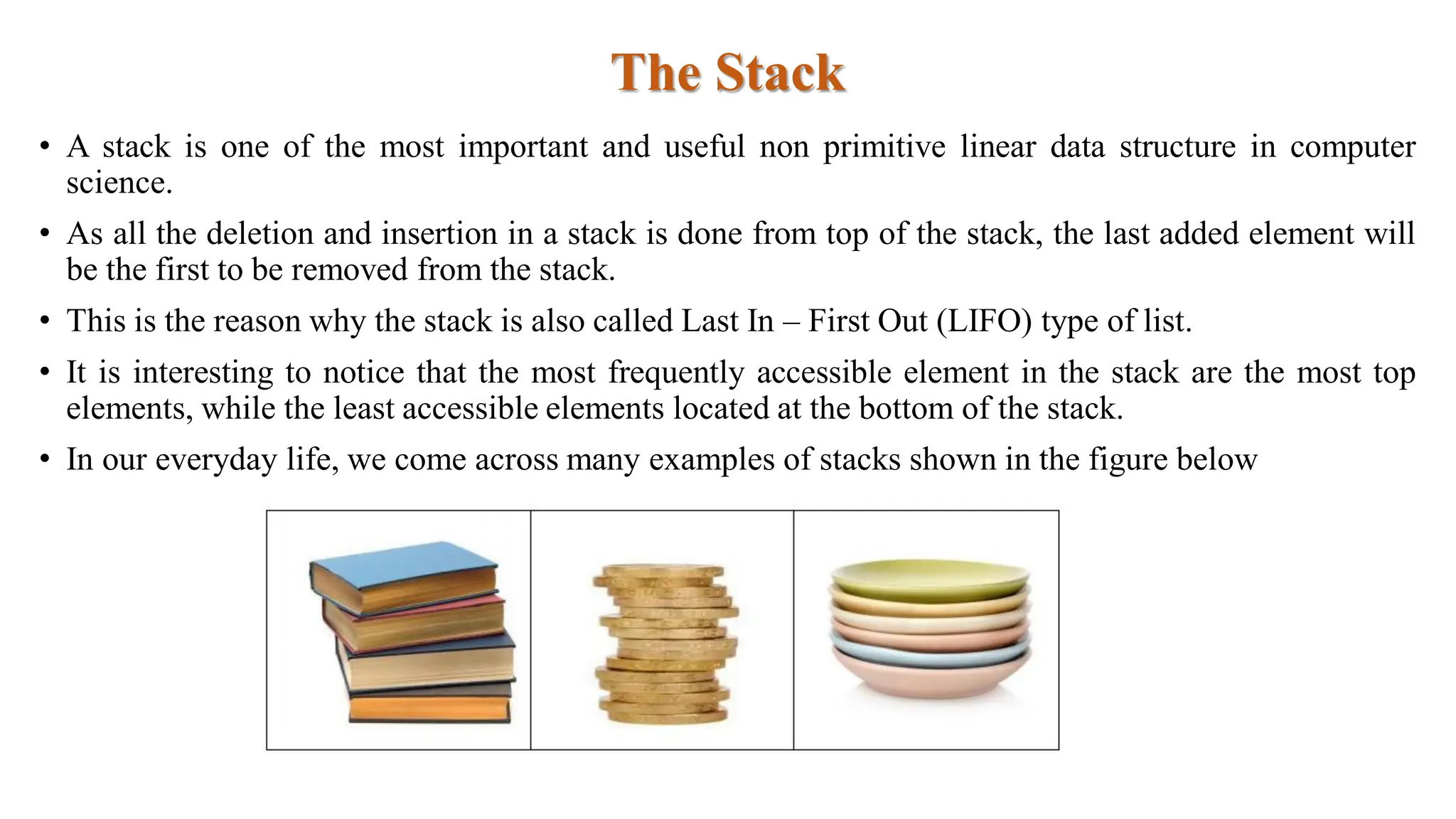 The Stack
• A stack is one of the most important and useful non primitive linear data structure in computer
science.
• As all the deletion and insertion in a stack is done from top of the stack, the last added element will
be the first to be removed from the stack.
• This is the reason why the stack is also called Last In – First Out (LIFO) type of list.
• It is interesting to notice that the most frequently accessible element in the stack are the most top
elements, while the least accessible elements located at the bottom of the stack.
• In our everyday life, we come across many examples of stacks shown in the figure below
 