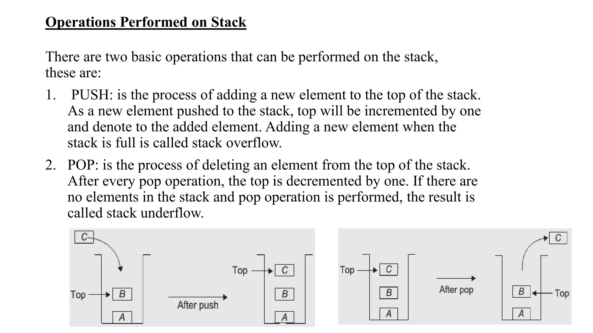 Operations Performed on Stack
There are two basic operations that can be performed on the stack,
these are:
1. PUSH: is the process of adding a new element to the top of the stack.
As a new element pushed to the stack, top will be incremented by one
and denote to the added element. Adding a new element when the
stack is full is called stack overflow.
2. POP: is the process of deleting an element from the top of the stack.
After every pop operation, the top is decremented by one. If there are
no elements in the stack and pop operation is performed, the result is
called stack underflow.
 
