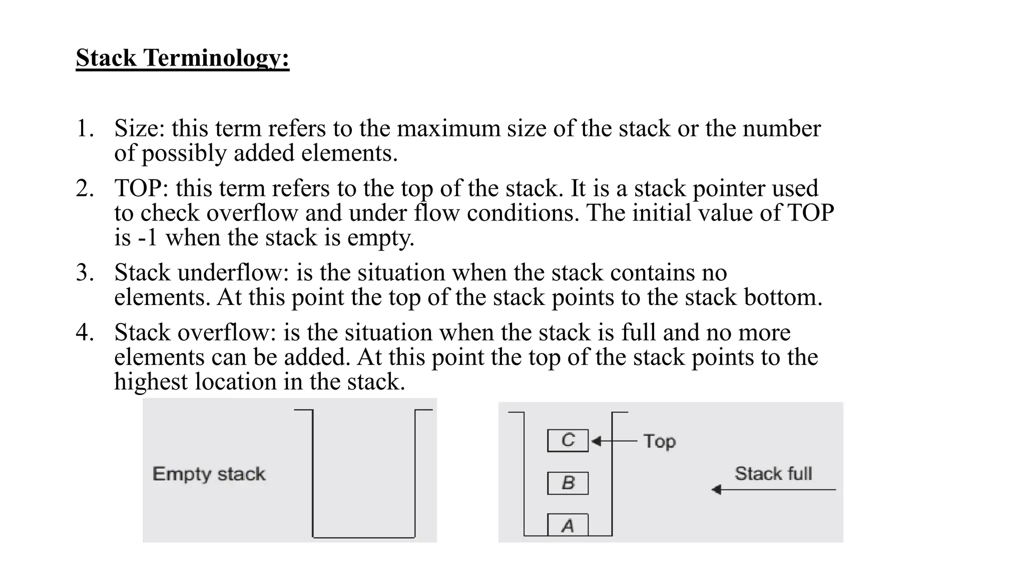Stack Terminology:
1. Size: this term refers to the maximum size of the stack or the number
of possibly added elements.
2. TOP: this term refers to the top of the stack. It is a stack pointer used
to check overflow and under flow conditions. The initial value of TOP
is -1 when the stack is empty.
3. Stack underflow: is the situation when the stack contains no
elements. At this point the top of the stack points to the stack bottom.
4. Stack overflow: is the situation when the stack is full and no more
elements can be added. At this point the top of the stack points to the
highest location in the stack.
 
