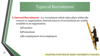 1. Internal Recruitment- is a recruitment which takes place within the
concern or organization. Internal sources of recruitment are readily
available to an organization.
a)Transfers
b)Promotions
c)Re-employment of ex-employees
STAFFING FUNCTION/ST MARY UNIVERSITY/13-04-2014
20
Types of Recruitment
 