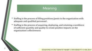 • Staffing is the process of filling positions/posts in the organization with
adequate and qualified personnel .
• Staffing is the process of acquiring, deploying, and retaining a workforce
of sufficient quantity and quality to create positive impacts on the
organization's effectiveness
Meaning
STAFFING FUNCTION/ST MARY UNIVERSITY/13-04-2014
3
 