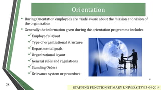 Orientation
• During Orientation employees are made aware about the mission and vision of
the organization
• Generally the information given during the orientation programme includes-
Employee’s layout
Type of organizational structure
Departmental goals
Organizational layout
General rules and regulations
Standing Orders
Grievance system or procedure
STAFFING FUNCTION/ST MARY UNIVERSITY/13-04-2014
38
38
 