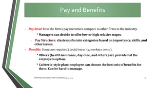 • Pay level: how the firm’s pay incentives compare to other firms in the industry.
•Managers can decide to offer low or high relative wages.
• Pay Structure: clusters jobs into categories based on importance, skills, and
other issues.
• Benefits: Some are required (social security, workers comp).
•Others (health insurance, day care, and others) are provided at the
employers option.
•Cafeteria-style plan: employee can choose the best mix of benefits for
them. Can be hard to manage.
Pay and Benefits
47
STAFFING FUNCTION/ST MARY UNIVERSITY/13-04-2014
 