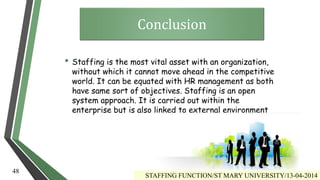 • Staffing is the most vital asset with an organization,
without which it cannot move ahead in the competitive
world. It can be equated with HR management as both
have same sort of objectives. Staffing is an open
system approach. It is carried out within the
enterprise but is also linked to external environment
Conclusion
STAFFING FUNCTION/ST MARY UNIVERSITY/13-04-2014
48
 