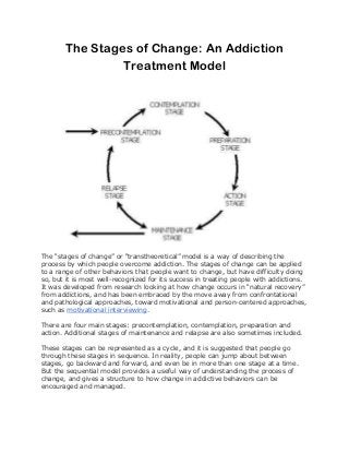 The Stages of Change: An Addiction
Treatment Model
The “stages of change” or “transtheoretical” model is a way of describing the
process by which people overcome addiction. The stages of change can be applied
to a range of other behaviors that people want to change, but have difficulty doing
so, but it is most well-recognized for its success in treating people with addictions.
It was developed from research looking at how change occurs in “natural recovery”
from addictions, and has been embraced by the move away from confrontational
and pathological approaches, toward motivational and person-centered approaches,
such as motivational interviewing.
There are four main stages: precontemplation, contemplation, preparation and
action. Additional stages of maintenance and relapse are also sometimes included.
These stages can be represented as a cycle, and it is suggested that people go
through these stages in sequence. In reality, people can jump about between
stages, go backward and forward, and even be in more than one stage at a time.
But the sequential model provides a useful way of understanding the process of
change, and gives a structure to how change in addictive behaviors can be
encouraged and managed.
 