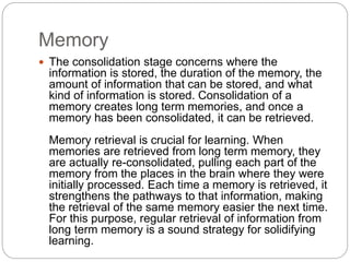 Memory
 The consolidation stage concerns where the
information is stored, the duration of the memory, the
amount of information that can be stored, and what
kind of information is stored. Consolidation of a
memory creates long term memories, and once a
memory has been consolidated, it can be retrieved.
Memory retrieval is crucial for learning. When
memories are retrieved from long term memory, they
are actually re-consolidated, pulling each part of the
memory from the places in the brain where they were
initially processed. Each time a memory is retrieved, it
strengthens the pathways to that information, making
the retrieval of the same memory easier the next time.
For this purpose, regular retrieval of information from
long term memory is a sound strategy for solidifying
learning.
 