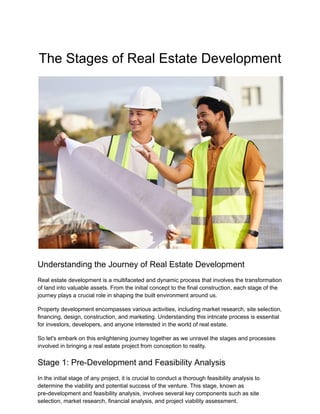 The Stages of Real Estate Development
Understanding the Journey of Real Estate Development
Real estate development is a multifaceted and dynamic process that involves the transformation
of land into valuable assets. From the initial concept to the final construction, each stage of the
journey plays a crucial role in shaping the built environment around us.
Property development encompasses various activities, including market research, site selection,
financing, design, construction, and marketing. Understanding this intricate process is essential
for investors, developers, and anyone interested in the world of real estate.
So let's embark on this enlightening journey together as we unravel the stages and processes
involved in bringing a real estate project from conception to reality.
Stage 1: Pre-Development and Feasibility Analysis
In the initial stage of any project, it is crucial to conduct a thorough feasibility analysis to
determine the viability and potential success of the venture. This stage, known as
pre-development and feasibility analysis, involves several key components such as site
selection, market research, financial analysis, and project viability assessment.
 