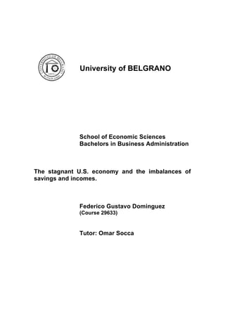  
University of BELGRANO
School of Economic Sciences
Bachelors in Business Administration
The stagnant U.S. economy and the imbalances of
savings and incomes.
Federico Gustavo Dominguez
(Course 29633)
Tutor: Omar Socca
	
  
	
  
	
  
	
  
	
  
	
  
 