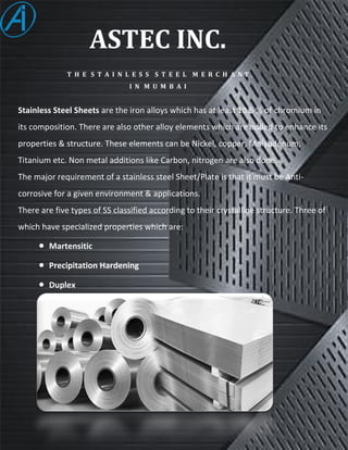 ASTEC INC.
T H E S T A I N L E S S S T E E L M E R C H A N T
I N M U M B A I
Stainless Steel Sheets are the iron alloys which has at least 10.5 % of chromium in
its composition. There are also other alloy elements which are added to enhance its
properties & structure. These elements can be Nickel, copper, Molybdenum,
Titanium etc. Non metal additions like Carbon, nitrogen are also done.
The major requirement of a stainless steel Sheet/Plate is that it must be Anti-
corrosive for a given environment & applications.
There are five types of SS classified according to their crystalline structure. Three of
which have specialized properties which are:
 Martensitic
 Precipitation Hardening
 Duplex
 
