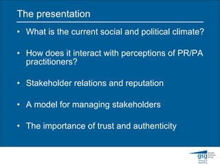 The presentation What is the current social and political climate? How does it interact with perceptions of PR/PA practitioners? Stakeholder relations and reputation A model for managing stakeholders The importance of trust and authenticity 