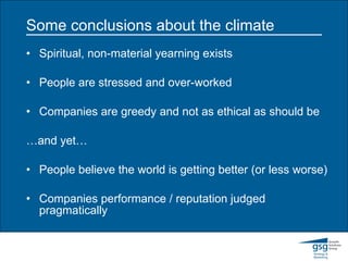 Some conclusions about the climate Spiritual, non-material yearning exists People are stressed and over-worked Companies are greedy and not as ethical as should be … and yet… People believe the world is getting better (or less worse) Companies performance / reputation judged pragmatically 