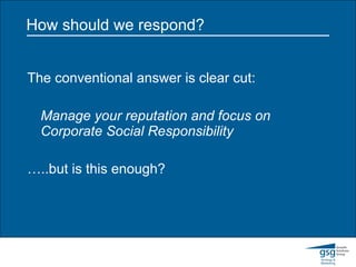 How should we respond? The conventional answer is clear cut: Manage your reputation and focus on Corporate Social Responsibility … ..but is this enough? 