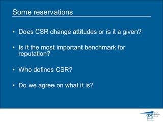 Some reservations Does CSR change attitudes or is it a given? Is it the most important benchmark for reputation? Who defines CSR? Do we agree on what it is? 
