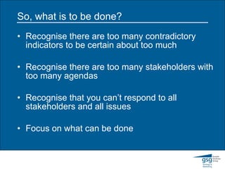 So, what is to be done? Recognise there are too many contradictory indicators to be certain about too much Recognise there are too many stakeholders with too many agendas Recognise that you can’t respond to all stakeholders and all issues Focus on what can be done 