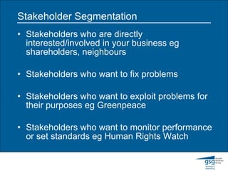 Stakeholder Segmentation Stakeholders who are directly interested/involved in your business eg shareholders, neighbours Stakeholders who want to fix problems Stakeholders who want to exploit problems for their purposes eg Greenpeace Stakeholders who want to monitor performance or set standards eg Human Rights Watch 