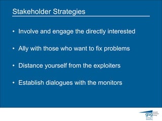 Stakeholder Strategies Involve and engage the directly interested Ally with those who want to fix problems Distance yourself from the exploiters Establish dialogues with the monitors 