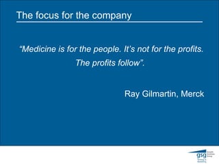 The focus for the company “ Medicine is for the people. It’s not for the profits. The profits follow”.   Ray Gilmartin, Merck 