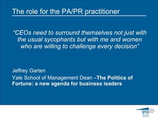 The role for the PA/PR practitioner “ CEOs need to surround themselves not just with the usual sycophants but with me and women who are willing to challenge every decision” Jeffrey Garten  Yale School of Management Dean – The Politics of Fortune: a new agenda for business leaders 