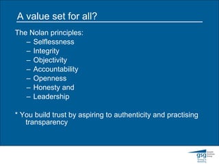 A value set for all? The Nolan principles: Selflessness  Integrity  Objectivity  Accountability  Openness Honesty and  Leadership * You build trust by aspiring to authenticity and practising  transparency 
