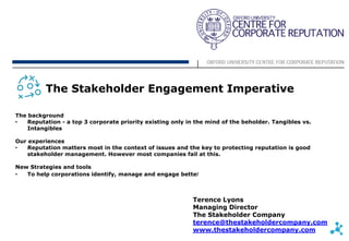 The Stakeholder Engagement Imperative

The background
•   Reputation - a top 3 corporate priority existing only in the mind of the beholder. Tangibles vs.
    Intangibles

Our experiences
•   Reputation matters most in the context of issues and the key to protecting reputation is good
    stakeholder management. However most companies fail at this.

New Strategies and tools
•  To help corporations identify, manage and engage better



                                                            Terence Lyons
                                                            Managing Director
                                                            The Stakeholder Company
                                                            terence@thestakeholdercompany.com
                                                            www.thestakeholdercompany.com
 