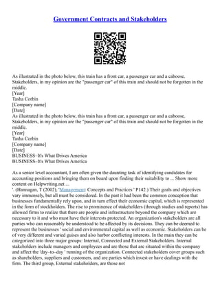 Government Contracts and Stakeholders
As illustrated in the photo below, this train has a front car, a passenger car and a caboose.
Stakeholders, in my opinion are the "passenger car" of this train and should not be forgotten in the
middle.
[Year]
Tasha Corbin
[Company name]
[Date]
As illustrated in the photo below, this train has a front car, a passenger car and a caboose.
Stakeholders, in my opinion are the "passenger car" of this train and should not be forgotten in the
middle.
[Year]
Tasha Corbin
[Company name]
[Date]
BUSINESS–It's What Drives America
BUSINESS–It's What Drives America
As a senior level accountant, I am often given the daunting task of identifying candidates for
accounting positions and bringing them on board upon finding their suitability to ... Show more
content on Helpwriting.net ...
'. (Hannagan, T (2002), 'Management: Concepts and Practices ' P142.) Their goals and objectives
vary immensely, but all must be considered. In the past it had been the common conception that
businesses fundamentally rely upon, and in turn effect their economic capital, which is represented
in the form of stockholders. The rise to prominence of stakeholders (through studies and reports) has
allowed firms to realize that there are people and infrastructure beyond the company which are
necessary to it and who must have their interests protected. An organization's stakeholders are all
parties who can reasonably be understood to be affected by its decisions. They can be deemed to
represent the businesses ' social and environmental capital as well as economic. Stakeholders can be
of very different and varied guises and also harbor conflicting interests. In the main they can be
categorized into three major groups: Internal, Connected and External Stakeholders. Internal
stakeholders include managers and employees and are those that are situated within the company
and affect the 'day–to–day ' running of the organization. Connected stakeholders cover groups such
as shareholders, suppliers and customers, and are parties which invest or have dealings with the
firm. The third group, External stakeholders, are those not
 