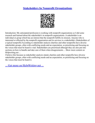 Stakeholders In Nonprofit Organizations
Introduction: My anticipated profession is working with nonprofit organizations so I did some
research and learned about the stakeholder's in nonprofit organizations. A stakeholder is an
individual or group which has an interest that the nonprofit fulfills its mission. Anyone who is
interested or affected by the nonprofit organization and its services is a stakeholder. (Stakeholders of
a typical nonprofit) According to stakeholder analysis charities and other nonprofits have diverse
stakeholder groups, often with conflicting needs and an expectation, so prioritizing and focusing on
the voices that must be heard is vital. Stakeholders are prioritized although they are also put into
sections on how to handle and take care of them when disagreements ... Show more content on
Helpwriting.net ...
I believe this because as stakeholder analysis stated, charities and other nonprofits have diverse
stakeholder groups, often with conflicting needs and an expectation, so prioritizing and focusing on
the voices that must be heard is
... Get more on HelpWriting.net ...
 
