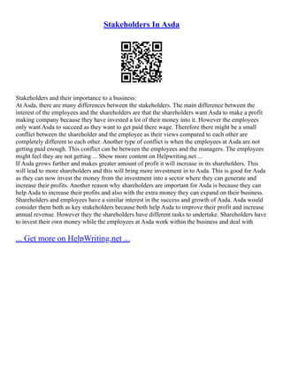Stakeholders In Asda
Stakeholders and their importance to a business:
At Asda, there are many differences between the stakeholders. The main difference between the
interest of the employees and the shareholders are that the shareholders want Asda to make a profit
making company because they have invested a lot of their money into it. However the employees
only want Asda to succeed as they want to get paid there wage. Therefore there might be a small
conflict between the shareholder and the employee as their views compared to each other are
completely different to each other. Another type of conflict is when the employees at Asda are not
getting paid enough. This conflict can be between the employees and the managers. The employees
might feel they are not getting ... Show more content on Helpwriting.net ...
If Asda grows further and makes greater amount of profit it will increase in its shareholders. This
will lead to more shareholders and this will bring more investment in to Asda. This is good for Asda
as they can now invest the money from the investment into a sector where they can generate and
increase their profits. Another reason why shareholders are important for Asda is because they can
help Asda to increase their profits and also with the extra money they can expand on their business.
Shareholders and employees have a similar interest in the success and growth of Asda. Asda would
consider them both as key stakeholders because both help Asda to improve their profit and increase
annual revenue. However they the shareholders have different tasks to undertake. Shareholders have
to invest their own money while the employees at Asda work within the business and deal with
... Get more on HelpWriting.net ...
 