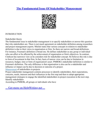 The Fundamental Issue Of Stakeholder Management
INTRODUCTION
Stakeholder theory
The fundamental issue in stakeholder management is to specify stakeholders or answer this question
that who stakeholders are. There is not much agreement on stakeholder definition among researchers
and project management experts. Mitchel states that various concepts in relation to stakeholder
definition is due to their views to organisation or firm. So there are narrow and broad definitions.
For instance, Freeman's definition is broad one. He defines stakeholder as any group or individual
who can affect or be affected by the achievement of organisation or firm's objectives. In contrast,
Clarkson has narrower view as he considers risk for stakeholder concept. He believes this risk is due
to form of investment in that firm. In fact, basis of narrow view can be due to limitation in
resources, budget, time or form of organisation's asset. PMBOK's stakeholder definition is similar to
Freeman's definition. The only difference is that organisation is also can be a stakeholder and
influence or impact can be due to decision or outcome of a project.
Management of stakeholders in projects
Project stakeholder management contains processes to identify stakeholders, their expectations,
concerns, needs, interests and their influences in the first step and then to adopt appropriate
management strategies to engage the identified stakeholders in project execution in the next step.
Identify stakeholders
According to PMBOK, all groups or individuals who have
... Get more on HelpWriting.net ...
 