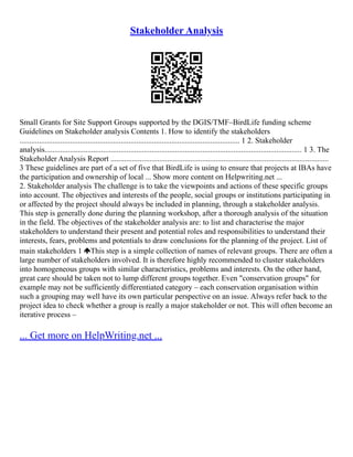 Stakeholder Analysis
Small Grants for Site Support Groups supported by the DGIS/TMF–BirdLife funding scheme
Guidelines on Stakeholder analysis Contents 1. How to identify the stakeholders
................................................................................................................. 1 2. Stakeholder
analysis.................................................................................................................................... 1 3. The
Stakeholder Analysis Report ................................................................................................................
3 These guidelines are part of a set of five that BirdLife is using to ensure that projects at IBAs have
the participation and ownership of local ... Show more content on Helpwriting.net ...
2. Stakeholder analysis The challenge is to take the viewpoints and actions of these specific groups
into account. The objectives and interests of the people, social groups or institutions participating in
or affected by the project should always be included in planning, through a stakeholder analysis.
This step is generally done during the planning workshop, after a thorough analysis of the situation
in the field. The objectives of the stakeholder analysis are: to list and characterise the major
stakeholders to understand their present and potential roles and responsibilities to understand their
interests, fears, problems and potentials to draw conclusions for the planning of the project. List of
main stakeholders 1 This step is a simple collection of names of relevant groups. There are often a
large number of stakeholders involved. It is therefore highly recommended to cluster stakeholders
into homogeneous groups with similar characteristics, problems and interests. On the other hand,
great care should be taken not to lump different groups together. Even "conservation groups" for
example may not be sufficiently differentiated category – each conservation organisation within
such a grouping may well have its own particular perspective on an issue. Always refer back to the
project idea to check whether a group is really a major stakeholder or not. This will often become an
iterative process –
... Get more on HelpWriting.net ...
 