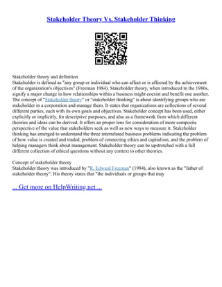 Stakeholder Theory Vs. Stakeholder Thinking
Stakeholder theory and definition
Stakeholder is defined as "any group or individual who can affect or is affected by the achievement
of the organization's objectives" (Freeman 1984). Stakeholder theory, when introduced in the 1980s,
signify a major change in how relationships within a business might coexist and benefit one another.
The concept of "Stakeholder theory" or "stakeholder thinking" is about identifying groups who are
stakeholder in a corporation and manage them. It states that organizations are collections of several
different parties, each with its own goals and objectives. Stakeholder concept has been used, either
explicitly or implicitly, for descriptive purposes, and also as a framework from which different
theories and ideas can be derived. It offers an proper lens for consideration of more composite
perspective of the value that stakeholders seek as well as new ways to measure it. Stakeholder
thinking has emerged to understand the three interrelated business problems indicating the problem
of how value is created and traded, problem of connecting ethics and capitalism, and the problem of
helping managers think about management. Stakeholder theory can be upstretched with a full
different collection of ethical questions without any context to other theories.
Concept of stakeholder theory
Stakeholder theory was introduced by "R. Edward Freeman" (1984), also known as the "father of
stakeholder theory". His theory states that "the individuals or groups that may
... Get more on HelpWriting.net ...
 