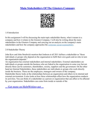 Main Stakeholders Of The Ginsters Company
1.0 Introduction
In this assignment I will be discussing the main topic stakeholder theory, what it means to a
company and how it relates to the Ginsters Company. I will also be writing about the main
stakeholders in the Ginsters Company and carrying out an analysis on the company's main
stakeholders and how the company approaches the corporate social responsibility.
2.0 Stakeholder Theory
John Kew and John Stredwick mention that Jonhson et all 2011 defines a stakeholder as "those
individuals or groups who depend on the organisation to fulfil their own goals and on who in turn
the organisation depends."
An organisation has external stakeholders and internal stakeholders. External stakeholders are
individuals or groups outside the business who are linked to the organisation in some way but not
directly these can be customers, shareholders, society, suppliers and the government. On the other
hand are Internal Stakeholders, these stakeholders are individuals or groups who work directly
inside the business. These are the employees, managers and owners of the company.
Stakeholder theory looks at the relationships between an organization and others in its internal and
external environment. It also looks at how these relationships affect how the organization conducts
its activities. You can think of a stakeholder as a person or organization that can affect or be affected
by your organization. Stakeholders can come from inside or outside of the
... Get more on HelpWriting.net ...
 