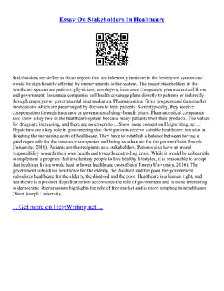 Essay On Stakeholders In Healthcare
Stakeholders are define as those objects that are inherently intricate in the healthcare system and
would be significantly affected by improvements to the system. The major stakeholders in the
healthcare system are patients, physicians, employers, insurance companies, pharmaceutical firms
and government. Insurance companies sell health coverage plans directly to patients or indirectly
through employer or governmental intermediaries. Pharmaceutical firms progress and then market
medications which are prearranged by doctors to treat patients. Stereotypically, they receive
compensation through insurance or governmental drug–benefit plans. Pharmaceutical companies
also show a key role in the healthcare system because many patients trust their products. The values
for drugs are increasing, and there are no covers to ... Show more content on Helpwriting.net ...
Physicians are a key role in guaranteeing that their patients receive suitable healthcare, but also in
directing the increasing costs of healthcare. They have to establish a balance between having a
gatekeeper role for the insurance companies and being an advocate for the patient (Saint Joseph
University, 2016). Patients are the recipients as a stakeholders. Patients also have an moral
responsibility towards their own health and towards controlling costs. While it would be unbearable
to implement a program that involuntary people to live healthy lifestyles, it is reasonable to accept
that healthier living would lead to lower healthcare costs (Saint Joseph University, 2016). The
government subsidizes healthcare for the elderly, the disabled and the poor. the government
subsidizes healthcare for the elderly, the disabled and the poor. Healthcare is a human right, and
healthcare is a product. Equalitarianism accentuates the role of government and is more interesting
to democrats; libertarianism highlights the role of free market and is more tempting to republicans
(Saint Joseph University,
... Get more on HelpWriting.net ...
 