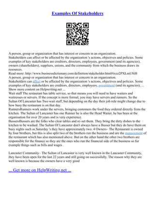 Examples Of Stakeholders
A person, group or organization that has interest or concern in an organization.
Stakeholders can affect or be affected by the organization 's actions, objectives and policies. Some
examples of key stakeholders are creditors, directors, employees, government (and its agencies),
owners (shareholders), suppliers, unions, and the community from which the business draws its
resources.
Read more: http://www.businessdictionary.com/definition/stakeholder.html#ixzz2PXLmU8iH
A person, group or organization that has interest or concern in an organization.
Stakeholders can affect or be affected by the organization 's actions, objectives and policies. Some
examples of key stakeholders are creditors, directors, employees, government (and its agencies), ...
Show more content on Helpwriting.net ...
Wait staff The restaurant has table service, so that means you will need to have waiters and
waitresses or servers. If the concept is more formal, you may have servers and runners. So the
Sultan Of Lancaster has Two wait staff, but depending on the day their job role might change due to
how busy the restaurant is on that day.
RunnersRunners work under the servers, bringing customers the food they ordered directly from the
kitchen. The Sultan of Lancaster has one Runner he is also the Head Waiter, he has been at the
organisation for over 20 years and is very experience.
BussersBussers are the folks who clear tables and re–set them. They bring the dirty dishes to the
kitchen to be washed. The Sultan Of Lancaster don't always have a Busser but they do have them on
busy nights such as Saturday 's they have approximately two. 4 Owners– The Restaurant is owned
by four brothers, but this is also split two of the brothers run the business and are the management of
the restaurant which has also mentioned above. But on the other hand the other two brothers are
responsible for the finance so they are the ones who run the financial side of the business so for
example things such as bills and wages .
Lancaster Community– The Sultan of Lancaster is very well known in the Lancaster Community,
they have been open for the last 22 years and still going on successfully. The reason why they are
well known is because the owners have a very good
... Get more on HelpWriting.net ...
 