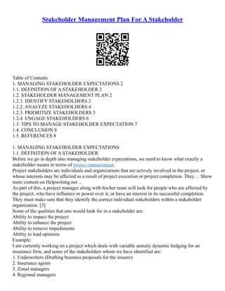 Stakeholder Management Plan For A Stakeholder
Table of Contents
1. MANAGING STAKEHOLDER EXPECTATIONS 2
1.1. DEFINITION OF A STAKEHOLDER 2
1.2. STAKEHOLDER MANAGEMENT PLAN 2
1.2.1. IDENTIFY STAKEHOLDERS 2
1.2.2. ANALYZE STAKEHOLDERS 4
1.2.3. PRIORITIZE STAKEHOLDERS 5
1.2.4. ENGAGE STAKEHOLDERS 6
1.3. TIPS TO MANAGE STAKEHOLDER EXPECTATION 7
1.4. CONCLUSION 8
1.5. REFERENCES 8
1. MANAGING STAKEHOLDER EXPECTATIONS
1.1. DEFINITION OF A STAKEHOLDER
Before we go in depth into managing stakeholder expectations, we need to know what exactly a
stakeholder means in terms of project management.
Project stakeholders are individuals and organizations that are actively involved in the project, or
whose interests may be affected as a result of project execution or project completion. They ... Show
more content on Helpwriting.net ...
As part of this, a project manager along with his/her team will look for people who are affected by
the project, who have influence or power over it, or have an interest in its successful completion.
They must make sure that they identify the correct individual stakeholders within a stakeholder
organization. [3]
Some of the qualities that one would look for in a stakeholder are:
Ability to impact the project
Ability to enhance the project
Ability to remove impediments
Ability to lead opinions
Example:
I am currently working on a project which deals with variable annuity dynamic hedging for an
insurance firm, and some of the stakeholders whom we have identified are:
1. Underwriters (Drafting business proposals for the insurer)
2. Insurance agents
3. Zonal managers
4. Regional managers
 
